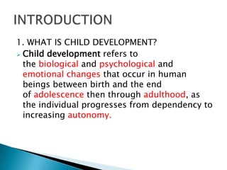 1. WHAT IS CHILD DEVELOPMENT?
 Child development refers to
  the biological and psychological and
  emotional changes that occur in human
  beings between birth and the end
  of adolescence then through adulthood, as
  the individual progresses from dependency to
  increasing autonomy.
 