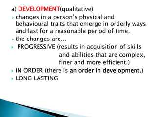 a) DEVELOPMENT(qualitative)
 changes in a person’s physical and
  behavioural traits that emerge in orderly ways
  and last for a reasonable period of time.
 the changes are…
 PROGRESSIVE (results in acquisition of skills
                   and abilities that are complex,
                   finer and more efficient.)
 IN ORDER (there is an order in development.)
 LONG LASTING
 