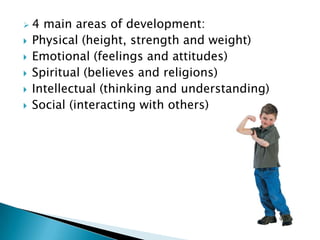    4 main areas of development:
   Physical (height, strength and weight)
   Emotional (feelings and attitudes)
   Spiritual (believes and religions)
   Intellectual (thinking and understanding)
   Social (interacting with others)
 