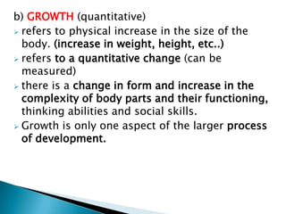b) GROWTH (quantitative)
 refers to physical increase in the size of the
  body. (increase in weight, height, etc..)
 refers to a quantitative change (can be
  measured)
 there is a change in form and increase in the
  complexity of body parts and their functioning,
  thinking abilities and social skills.
 Growth is only one aspect of the larger process
  of development.
 