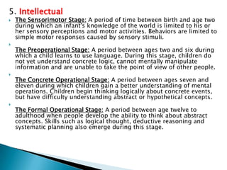 5. Intellectual
   The Sensorimotor Stage: A period of time between birth and age two
    during which an infant's knowledge of the world is limited to his or
    her sensory perceptions and motor activities. Behaviors are limited to
    simple motor responses caused by sensory stimuli.

    The Preoperational Stage: A period between ages two and six during
    which a child learns to use language. During this stage, children do
    not yet understand concrete logic, cannot mentally manipulate
    information and are unable to take the point of view of other people.

    The Concrete Operational Stage: A period between ages seven and
    eleven during which children gain a better understanding of mental
    operations. Children begin thinking logically about concrete events,
    but have difficulty understanding abstract or hypothetical concepts.

    The Formal Operational Stage: A period between age twelve to
    adulthood when people develop the ability to think about abstract
    concepts. Skills such as logical thought, deductive reasoning and
    systematic planning also emerge during this stage.
 