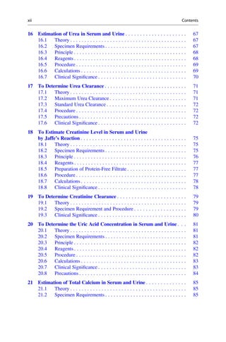16 Estimation of Urea in Serum and Urine . . . . . . . . . . . . . . . . . . . . . 67
16.1 Theory . . . . . . . . . . . . . . . . . . . . . . . . . . . . . . . . . . . . . . . . . 67
16.2 Specimen Requirements . . . . . . . . . . . . . . . . . . . . . . . . . . . . . 67
16.3 Principle . . . . . . . . . . . . . . . . . . . . . . . . . . . . . . . . . . . . . . . . 68
16.4 Reagents . . . . . . . . . . . . . . . . . . . . . . . . . . . . . . . . . . . . . . . . 68
16.5 Procedure . . . . . . . . . . . . . . . . . . . . . . . . . . . . . . . . . . . . . . . 69
16.6 Calculations . . . . . . . . . . . . . . . . . . . . . . . . . . . . . . . . . . . . . 69
16.7 Clinical Signiﬁcance . . . . . . . . . . . . . . . . . . . . . . . . . . . . . . . 70
17 To Determine Urea Clearance . . . . . . . . . . . . . . . . . . . . . . . . . . . . . 71
17.1 Theory . . . . . . . . . . . . . . . . . . . . . . . . . . . . . . . . . . . . . . . . . 71
17.2 Maximum Urea Clearance . . . . . . . . . . . . . . . . . . . . . . . . . . . 71
17.3 Standard Urea Clearance . . . . . . . . . . . . . . . . . . . . . . . . . . . . 72
17.4 Procedure . . . . . . . . . . . . . . . . . . . . . . . . . . . . . . . . . . . . . . . 72
17.5 Precautions . . . . . . . . . . . . . . . . . . . . . . . . . . . . . . . . . . . . . . 72
17.6 Clinical Signiﬁcance . . . . . . . . . . . . . . . . . . . . . . . . . . . . . . . 72
18 To Estimate Creatinine Level in Serum and Urine
by Jaffe’s Reaction . . . . . . . . . . . . . . . . . . . . . . . . . . . . . . . . . . . . . 75
18.1 Theory . . . . . . . . . . . . . . . . . . . . . . . . . . . . . . . . . . . . . . . . . 75
18.2 Specimen Requirements . . . . . . . . . . . . . . . . . . . . . . . . . . . . . 75
18.3 Principle . . . . . . . . . . . . . . . . . . . . . . . . . . . . . . . . . . . . . . . . 76
18.4 Reagents . . . . . . . . . . . . . . . . . . . . . . . . . . . . . . . . . . . . . . . . 77
18.5 Preparation of Protein-Free Filtrate . . . . . . . . . . . . . . . . . . . . . 77
18.6 Procedure . . . . . . . . . . . . . . . . . . . . . . . . . . . . . . . . . . . . . . . 77
18.7 Calculations . . . . . . . . . . . . . . . . . . . . . . . . . . . . . . . . . . . . . 78
18.8 Clinical Signiﬁcance . . . . . . . . . . . . . . . . . . . . . . . . . . . . . . . 78
19 To Determine Creatinine Clearance . . . . . . . . . . . . . . . . . . . . . . . . 79
19.1 Theory . . . . . . . . . . . . . . . . . . . . . . . . . . . . . . . . . . . . . . . . . 79
19.2 Specimen Requirement and Procedure . . . . . . . . . . . . . . . . . . 79
19.3 Clinical Signiﬁcance . . . . . . . . . . . . . . . . . . . . . . . . . . . . . . . 80
20 To Determine the Uric Acid Concentration in Serum and Urine . . . 81
20.1 Theory . . . . . . . . . . . . . . . . . . . . . . . . . . . . . . . . . . . . . . . . . 81
20.2 Specimen Requirements . . . . . . . . . . . . . . . . . . . . . . . . . . . . . 81
20.3 Principle . . . . . . . . . . . . . . . . . . . . . . . . . . . . . . . . . . . . . . . . 82
20.4 Reagents . . . . . . . . . . . . . . . . . . . . . . . . . . . . . . . . . . . . . . . . 82
20.5 Procedure . . . . . . . . . . . . . . . . . . . . . . . . . . . . . . . . . . . . . . . 82
20.6 Calculations . . . . . . . . . . . . . . . . . . . . . . . . . . . . . . . . . . . . . 83
20.7 Clinical Signiﬁcance . . . . . . . . . . . . . . . . . . . . . . . . . . . . . . . 83
20.8 Precautions . . . . . . . . . . . . . . . . . . . . . . . . . . . . . . . . . . . . . . 84
21 Estimation of Total Calcium in Serum and Urine . . . . . . . . . . . . . . 85
21.1 Theory . . . . . . . . . . . . . . . . . . . . . . . . . . . . . . . . . . . . . . . . . 85
21.2 Specimen Requirements . . . . . . . . . . . . . . . . . . . . . . . . . . . . . 85
xii Contents
 