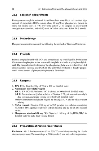 22.2 Specimen Requirements
Fasting serum sample is preferred. Avoid hemolysis since blood cell contains high
amount of phosphate (RBCs contain about 40 mg/dl of phosphorus). Sample is
stable for several days at 4
C. For urine collect 24 h samples in acid-washed
detergent-free container, and acidify with HCl after collection. Stable for 6 months.
22.3 Methodology
Phosphorus content is measured by following the method of Fiske and Subbarow.
22.4 Principle
Proteins are precipitated with TCA and are removed by centrifugation. Protein-free
ﬁltrate contains phosphorus that reacts with molybdic acid to form phosphomolybdic
acid. The hexavalent molybdenum of the phosphomolybdic acid is reduced by 1,2,4
amino-naphthol-sulfonic acid (ANSA). The color thus produced is directly propor-
tional to the amount of phosphorous present in the sample.
22.5 Reagents
1. 20% TCA: Dissolve 20 g of TCA in 100 ml distilled water.
2. Ammonium molybdate reagent
Sol. A: 1 N HCl–11.5 ml conc. HCl is diluted to 100 ml with distilled water.
Sol. B: Ammonium molybdate solution – Dissolve 6.25 g of ammonium molyb-
date in water, and make volume to 150 ml with distilled water.
Prepare ammonium molybdate reagent by mixing Sol. A and B with constant
mixing.
3. ANSA reagent: Dissolve 250 mg of ANSA powder in a solution containing
97.5 ml of 15% aqueous solution of sodium bisulﬁte and 2.5 ml of 20% sodium
sulﬁte.
4. Phosphorus standard (20 mg %): Dissolve 11.48 mg of Na2HPO4.2H2O in
distilled water to make ﬁnal volume 100ml.
22.6 Preparation of Protein-Free Filtrates
For Serum Mix 0.5 ml serum with 4.5 ml 20% TCA and allow standing for 10 min
at room temperature. Then centrifuge at 3000 rpm for 5 min and collect supernatant.
90 22 Estimation of Inorganic Phosphorus in Serum and Urine
 