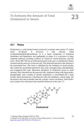 To Estimate the Amount of Total
Cholesterol in Serum 23
23.1 Theory
Cholesterol is a solid alcohol found exclusively in animals and contains 27 carbon
atoms (C27H46O). It possesses a ring structure called
cyclopentanoperhydrophenanthrene. It is a major component of biological
membranes and lipoproteins and amphipathic in nature. It is a precursor in many
metabolic pathways including synthesis of vitamin D, steroid hormones, and bile
acids. About 400–700 mg of cholesterol present in the gut is contributed by biliary
secretion and the turnover of mucosal cells. The cholesterol present in the intestine is
the unesteriﬁed form. This form is solubilized by the formation of mixed micelles
that contain the unesteriﬁed cholesterol, fatty acids, monoglycerides, phospholipids,
and conjugated bile acids. Maximum absorption of cholesterol occurs in small
intestine. Once absorbed into the mucosal cells, cholesterol along with triglycerides,
phospholipids, and a number of speciﬁc apoproteins is reassembled into a large
micelle called chylomicrons. Chylomicrons enter the lymphatics, which empty into
the thoracic duct and eventually enter the systemic venous circulation. Total choles-
terol contains free cholesterol and esteriﬁed cholesterol in the ratio 1:3.
# Springer Nature Singapore Pte Ltd. 2018
V. Kumar, K. D. Gill, Basic Concepts in Clinical Biochemistry: A Practical Guide,
https://doi.org/10.1007/978-981-10-8186-6_23
93
 