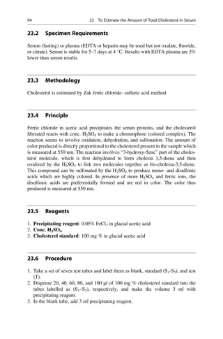 23.2 Specimen Requirements
Serum (fasting) or plasma (EDTA or heparin may be used but not oxalate, ﬂuoride,
or citrate). Serum is stable for 5–7 days at 4 
C. Results with EDTA plasma are 3%
lower than serum results.
23.3 Methodology
Cholesterol is estimated by Zak ferric chloride- sulfuric acid method.
23.4 Principle
Ferric chloride in acetic acid precipitates the serum proteins, and the cholesterol
liberated reacts with conc. H2SO4 to make a chromophore (colored complex). The
reaction seems to involve oxidation, dehydration, and sulfonation. The amount of
color produced is directly proportional to the cholesterol present in the sample which
is measured at 550 nm. The reaction involves “3-hydroxy-5ene” part of the choles-
terol molecule, which is ﬁrst dehydrated to form cholesta 3,5-diene and then
oxidized by the H2SO4 to link two molecules together as bis-cholesta-3,5-diene.
This compound can be sulfonated by the H2SO4 to produce mono- and disulfonic
acids which are highly colored. In presence of more H2SO4 and ferric ions, the
disulfonic acids are preferentially formed and are red in color. The color thus
produced is measured at 550 nm.
23.5 Reagents
1. Precipitating reagent: 0.05% FeCl3 in glacial acetic acid
2. Conc. H2SO4
3. Cholesterol standard: 100 mg % in glacial acetic acid
23.6 Procedure
1. Take a set of seven test tubes and label them as blank, standard (S1-S5), and test
(T).
2. Dispense 20, 40, 60, 80, and 100 μl of 100 mg % cholesterol standard into the
tubes labelled as (S1–S5), respectively, and make the volume 3 ml with
precipitating reagent.
3. In the blank tube, add 3 ml precipitating reagent.
94 23 To Estimate the Amount of Total Cholesterol in Serum
 