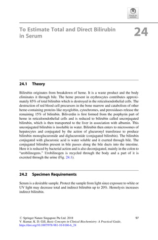 To Estimate Total and Direct Bilirubin
in Serum 24
24.1 Theory
Bilirubin originates from breakdown of heme. It is a waste product and the body
eliminates it through bile. The heme present in erythrocytes contributes approxi-
mately 85% of total bilirubin which is destroyed in the reticuloendothelial cells. The
destruction of red blood cell precursors in the bone marrow and catabolism of other
heme-containing proteins like myoglobin, cytochromes, and peroxidases release the
remaining 15% of bilirubin. Biliverdin is ﬁrst formed from the porphyrin part of
heme in reticuloendothelial cells and is reduced to bilirubin called unconjugated
bilirubin, which is then transported to the liver in association with albumin. This
unconjugated bilirubin is insoluble in water. Bilirubin then enters to microsomes of
hepatocytes and conjugated by the action of glucuronyl transferase to produce
bilirubin monoglucuronide and diglucuronide (conjugated bilirubin). The bilirubin
conjugated with glucuronic acid is water soluble and it exerted through bile. The
conjugated bilirubin present in bile passes along the bile ducts into the intestine.
Here it is reduced by bacterial action and is also deconjugated, mainly in the colon to
“urobilinogens.” Urobilinogen is recycled through the body and a part of it is
excreted through the urine (Fig. 24.1).
24.2 Specimen Requirements
Serum is a desirable sample. Protect the sample from light since exposure to white or
UV light may decrease total and indirect bilirubin up to 20%. Hemolysis increases
indirect bilirubin.
# Springer Nature Singapore Pte Ltd. 2018
V. Kumar, K. D. Gill, Basic Concepts in Clinical Biochemistry: A Practical Guide,
https://doi.org/10.1007/978-981-10-8186-6_24
97
 