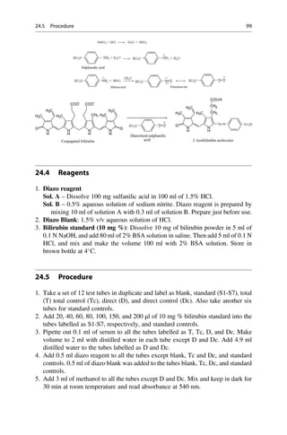24.4 Reagents
1. Diazo reagent
Sol. A – Dissolve 100 mg sulfanilic acid in 100 ml of 1.5% HCl.
Sol. B – 0.5% aqueous solution of sodium nitrite. Diazo reagent is prepared by
mixing 10 ml of solution A with 0.3 ml of solution B. Prepare just before use.
2. Diazo Blank: 1.5% v/v aqueous solution of HCl.
3. Bilirubin standard (10 mg %): Dissolve 10 mg of bilirubin powder in 5 ml of
0.1 N NaOH, and add 80 ml of 2% BSA solution in saline. Then add 5 ml of 0.1 N
HCl, and mix and make the volume 100 ml with 2% BSA solution. Store in
brown bottle at 4
C.
24.5 Procedure
1. Take a set of 12 test tubes in duplicate and label as blank, standard (S1-S7), total
(T) total control (Tc), direct (D), and direct control (Dc). Also take another six
tubes for standard controls.
2. Add 20, 40, 60, 80, 100, 150, and 200 μl of 10 mg % bilirubin standard into the
tubes labelled as S1-S7, respectively, and standard controls.
3. Pipette out 0.1 ml of serum to all the tubes labelled as T, Tc, D, and Dc. Make
volume to 2 ml with distilled water in each tube except D and Dc. Add 4.9 ml
distilled water to the tubes labelled as D and Dc.
4. Add 0.5 ml diazo reagent to all the tubes except blank, Tc and Dc, and standard
controls. 0.5 ml of diazo blank was added to the tubes blank, Tc, Dc, and standard
controls.
5. Add 3 ml of methanol to all the tubes except D and Dc. Mix and keep in dark for
30 min at room temperature and read absorbance at 540 nm.
24.5 Procedure 99
 