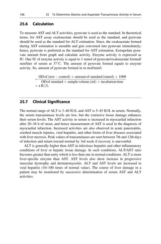 25.6 Calculation
To measure AST and ALT activities, pyruvate is used as the standard. In theoretical
terms, for AST assay oxaloacetate should be used as the standard, and pyruvate
should be used as the standard for ALT estimation. Since, the oxaloacetate formed
during AST estimation is unstable and gets converted into pyruvate immediately;
hence, pyruvate is preferred as the standard for AST estimation. Extrapolate pyru-
vate amount from graph and calculate activity. Enzyme activity is expressed as
IU. One IU of enzyme activity is equal to 1 mmol of pyruvate/oxaloacetate formed/
min/liter of serum at 37
C. The amount of pyruvate formed equals to enzyme
activity. So, amount of pyruvate formed in m mol/min/l.
¼
ODof test  control
ð Þ  amount of standard mmol
ð Þ  1000
ODof standard  sample volume ml
ð Þ  incubation time
¼ xIU=L
25.7 Clinical Significance
The normal range of ALT is 3–40 IU/L and AST is 5–45 IU/L in serum. Normally,
the serum transaminase levels are low, but the extensive tissue damage enhances
their serum levels. The AST activity in serum is increased in myocardial infarction
after 20–36 h of onset, and hence measurement of AST is used in the diagnosis of
myocardial infarction. Increased activities are also observed in acute pancreatitis,
crushed muscle injuries, viral hepatitis, and other forms of liver diseases associated
with liver necrosis. Peak values of transaminases are seen between 7th and 12th days
of infection and return toward normal by 3rd week if recovery is uneventful.
ALT is generally higher than AST in infectious hepatitis and other inﬂammatory
conditions of liver or hepatic tissue damage. In such conditions, ALT/AST ratio
becomes greater than unity which is less than one in normal conditions. ALT is more
liver-speciﬁc enzyme than AST. AST levels also show increase in progressive
muscular dystrophy and dermatomyositis. ALT and AST levels are increased in
viral hepatitis (10–100 times of normal value). The course of liver damage in a
patient may be monitored by successive determination of serum AST and ALT
activities.
106 25 To Determine Alanine and Aspartate Transaminase Activity in Serum
 