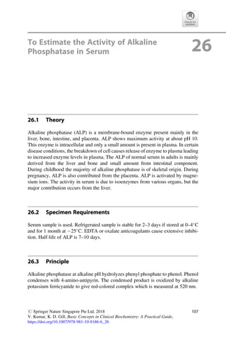 To Estimate the Activity of Alkaline
Phosphatase in Serum 26
26.1 Theory
Alkaline phosphatase (ALP) is a membrane-bound enzyme present mainly in the
liver, bone, intestine, and placenta. ALP shows maximum activity at about pH 10.
This enzyme is intracellular and only a small amount is present in plasma. In certain
disease conditions, the breakdown of cell causes release of enzyme to plasma leading
to increased enzyme levels in plasma. The ALP of normal serum in adults is mainly
derived from the liver and bone and small amount from intestinal component.
During childhood the majority of alkaline phosphatase is of skeletal origin. During
pregnancy, ALP is also contributed from the placenta. ALP is activated by magne-
sium ions. The activity in serum is due to isoenzymes from various organs, but the
major contribution occurs from the liver.
26.2 Specimen Requirements
Serum sample is used. Refrigerated sample is stable for 2–3 days if stored at 0–4
C
and for 1 month at 25
C. EDTA or oxalate anticoagulants cause extensive inhibi-
tion. Half-life of ALP is 7–10 days.
26.3 Principle
Alkaline phosphatase at alkaline pH hydrolyzes phenyl phosphate to phenol. Phenol
condenses with 4-amino-antipyrin. The condensed product is oxidized by alkaline
potassium ferricyanide to give red-colored complex which is measured at 520 nm.
# Springer Nature Singapore Pte Ltd. 2018
V. Kumar, K. D. Gill, Basic Concepts in Clinical Biochemistry: A Practical Guide,
https://doi.org/10.1007/978-981-10-8186-6_26
107
 