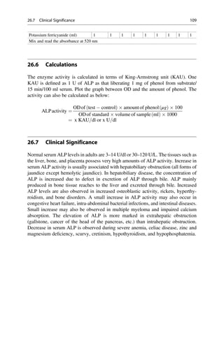 Potassium ferricyanide (ml) 1 1 1 1 1 1 1 1 1
Mix and read the absorbance at 520 nm
26.6 Calculations
The enzyme activity is calculated in terms of King-Armstrong unit (KAU). One
KAU is deﬁned as 1 U of ALP as that liberating 1 mg of phenol from substrate/
15 min/100 ml serum. Plot the graph between OD and the amount of phenol. The
activity can also be calculated as below:
ALPactivity ¼
ODof test  control
ð Þ  amount of phenol μg
ð Þ  100
ODof standard  volume of sample ml
ð Þ  1000
¼ x KAU=dl or x U=dl
26.7 Clinical Significance
Normal serum ALP levels in adults are 3–14 U/dl or 30–120 U/L. The tissues such as
the liver, bone, and placenta possess very high amounts of ALP activity. Increase in
serum ALP activity is usually associated with hepatobiliary obstruction (all forms of
jaundice except hemolytic jaundice). In hepatobiliary disease, the concentration of
ALP is increased due to defect in excretion of ALP through bile. ALP mainly
produced in bone tissue reaches to the liver and excreted through bile. Increased
ALP levels are also observed in increased osteoblastic activity, rickets, hyperthy-
roidism, and bone disorders. A small increase in ALP activity may also occur in
congestive heart failure, intra-abdominal bacterial infections, and intestinal diseases.
Small increase may also be observed in multiple myeloma and impaired calcium
absorption. The elevation of ALP is more marked in extrahepatic obstruction
(gallstone, cancer of the head of the pancreas, etc.) than intrahepatic obstruction.
Decrease in serum ALP is observed during severe anemia, celiac disease, zinc and
magnesium deﬁciency, scurvy, cretinism, hypothyroidism, and hypophosphatemia.
26.7 Clinical Significance 109
 
