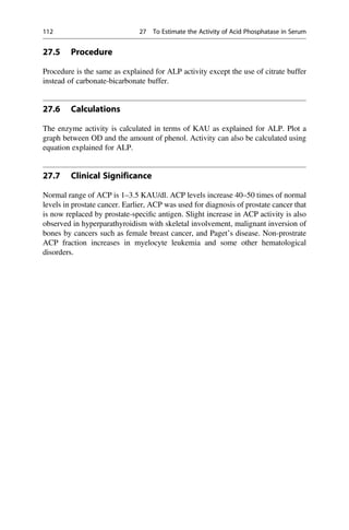 27.5 Procedure
Procedure is the same as explained for ALP activity except the use of citrate buffer
instead of carbonate-bicarbonate buffer.
27.6 Calculations
The enzyme activity is calculated in terms of KAU as explained for ALP. Plot a
graph between OD and the amount of phenol. Activity can also be calculated using
equation explained for ALP.
27.7 Clinical Significance
Normal range of ACP is 1–3.5 KAU/dl. ACP levels increase 40–50 times of normal
levels in prostate cancer. Earlier, ACP was used for diagnosis of prostate cancer that
is now replaced by prostate-speciﬁc antigen. Slight increase in ACP activity is also
observed in hyperparathyroidism with skeletal involvement, malignant inversion of
bones by cancers such as female breast cancer, and Paget’s disease. Non-prostrate
ACP fraction increases in myelocyte leukemia and some other hematological
disorders.
112 27 To Estimate the Activity of Acid Phosphatase in Serum
 