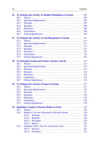 26 To Estimate the Activity of Alkaline Phosphatase in Serum . . . . . . 107
26.1 Theory . . . . . . . . . . . . . . . . . . . . . . . . . . . . . . . . . . . . . . . . . 107
26.2 Specimen Requirements . . . . . . . . . . . . . . . . . . . . . . . . . . . . . 107
26.3 Principle . . . . . . . . . . . . . . . . . . . . . . . . . . . . . . . . . . . . . . . . 107
26.4 Reagents . . . . . . . . . . . . . . . . . . . . . . . . . . . . . . . . . . . . . . . . 108
26.5 Procedure . . . . . . . . . . . . . . . . . . . . . . . . . . . . . . . . . . . . . . . 108
26.6 Calculations . . . . . . . . . . . . . . . . . . . . . . . . . . . . . . . . . . . . . 109
26.7 Clinical Signiﬁcance . . . . . . . . . . . . . . . . . . . . . . . . . . . . . . . 109
27 To Estimate the Activity of Acid Phosphatase in Serum . . . . . . . . . 111
27.1 Theory . . . . . . . . . . . . . . . . . . . . . . . . . . . . . . . . . . . . . . . . . 111
27.2 Specimen Requirements . . . . . . . . . . . . . . . . . . . . . . . . . . . . . 111
27.3 Principle . . . . . . . . . . . . . . . . . . . . . . . . . . . . . . . . . . . . . . . . 111
27.4 Reagents . . . . . . . . . . . . . . . . . . . . . . . . . . . . . . . . . . . . . . . . 111
27.5 Procedure . . . . . . . . . . . . . . . . . . . . . . . . . . . . . . . . . . . . . . . 112
27.6 Calculations . . . . . . . . . . . . . . . . . . . . . . . . . . . . . . . . . . . . . 112
27.7 Clinical Signiﬁcance . . . . . . . . . . . . . . . . . . . . . . . . . . . . . . . 112
28 To Determine Serum and Urinary Amylase Activity . . . . . . . . . . . . 113
28.1 Theory . . . . . . . . . . . . . . . . . . . . . . . . . . . . . . . . . . . . . . . . . 113
28.2 Specimen Requirements . . . . . . . . . . . . . . . . . . . . . . . . . . . . . 113
28.3 Principle . . . . . . . . . . . . . . . . . . . . . . . . . . . . . . . . . . . . . . . . 113
28.4 Reagents . . . . . . . . . . . . . . . . . . . . . . . . . . . . . . . . . . . . . . . . 114
28.5 Procedure . . . . . . . . . . . . . . . . . . . . . . . . . . . . . . . . . . . . . . . 114
28.6 Calculation . . . . . . . . . . . . . . . . . . . . . . . . . . . . . . . . . . . . . . 114
28.7 Clinical Signiﬁcance . . . . . . . . . . . . . . . . . . . . . . . . . . . . . . . 115
29 To Estimate the Activity of Lipase in Serum . . . . . . . . . . . . . . . . . . 117
29.1 Theory . . . . . . . . . . . . . . . . . . . . . . . . . . . . . . . . . . . . . . . . . 117
29.2 Specimen Requirements . . . . . . . . . . . . . . . . . . . . . . . . . . . . . 117
29.3 Principle . . . . . . . . . . . . . . . . . . . . . . . . . . . . . . . . . . . . . . . . 117
29.4 Reagents . . . . . . . . . . . . . . . . . . . . . . . . . . . . . . . . . . . . . . . . 118
29.5 Procedure . . . . . . . . . . . . . . . . . . . . . . . . . . . . . . . . . . . . . . . 118
29.6 Calculation . . . . . . . . . . . . . . . . . . . . . . . . . . . . . . . . . . . . . . 118
29.7 Clinical Signiﬁcance . . . . . . . . . . . . . . . . . . . . . . . . . . . . . . . 118
30 Qualitative Analysis of Ketone Bodies in Urine . . . . . . . . . . . . . . . . 119
30.1 Theory . . . . . . . . . . . . . . . . . . . . . . . . . . . . . . . . . . . . . . . . . 119
30.2 Rothera’s Test for Acetoacetic Acid and Acetone . . . . . . . . . . 120
30.2.1 Principle . . . . . . . . . . . . . . . . . . . . . . . . . . . . . . . . . 120
30.2.2 Reagents . . . . . . . . . . . . . . . . . . . . . . . . . . . . . . . . . 120
30.2.3 Procedure . . . . . . . . . . . . . . . . . . . . . . . . . . . . . . . . 120
30.2.4 Result . . . . . . . . . . . . . . . . . . . . . . . . . . . . . . . . . . . 121
30.3 Gerhardt’s FeCl3 Test for Acetoacetic Acid . . . . . . . . . . . . . . . 121
30.3.1 Reagent . . . . . . . . . . . . . . . . . . . . . . . . . . . . . . . . . . 121
30.3.2 Procedure . . . . . . . . . . . . . . . . . . . . . . . . . . . . . . . . 121
xiv Contents
 