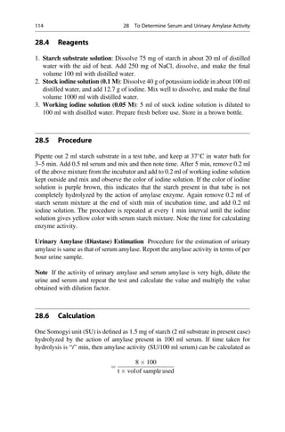 28.4 Reagents
1. Starch substrate solution: Dissolve 75 mg of starch in about 20 ml of distilled
water with the aid of heat. Add 250 mg of NaCl, dissolve, and make the ﬁnal
volume 100 ml with distilled water.
2. Stock iodine solution (0.1 M): Dissolve 40 g of potassium iodide in about 100 ml
distilled water, and add 12.7 g of iodine. Mix well to dissolve, and make the ﬁnal
volume 1000 ml with distilled water.
3. Working iodine solution (0.05 M): 5 ml of stock iodine solution is diluted to
100 ml with distilled water. Prepare fresh before use. Store in a brown bottle.
28.5 Procedure
Pipette out 2 ml starch substrate in a test tube, and keep at 37
C in water bath for
3–5 min. Add 0.5 ml serum and mix and then note time. After 5 min, remove 0.2 ml
of the above mixture from the incubator and add to 0.2 ml of working iodine solution
kept outside and mix and observe the color of iodine solution. If the color of iodine
solution is purple brown, this indicates that the starch present in that tube is not
completely hydrolyzed by the action of amylase enzyme. Again remove 0.2 ml of
starch serum mixture at the end of sixth min of incubation time, and add 0.2 ml
iodine solution. The procedure is repeated at every 1 min interval until the iodine
solution gives yellow color with serum starch mixture. Note the time for calculating
enzyme activity.
Urinary Amylase (Diastase) Estimation Procedure for the estimation of urinary
amylase is same as that of serum amylase. Report the amylase activity in terms of per
hour urine sample.
Note If the activity of urinary amylase and serum amylase is very high, dilute the
urine and serum and repeat the test and calculate the value and multiply the value
obtained with dilution factor.
28.6 Calculation
One Somogyi unit (SU) is deﬁned as 1.5 mg of starch (2 ml substrate in present case)
hydrolyzed by the action of amylase present in 100 ml serum. If time taken for
hydrolysis is “t” min, then amylase activity (SU/100 ml serum) can be calculated as
¼
8  100
t  volof sample used
114 28 To Determine Serum and Urinary Amylase Activity
 