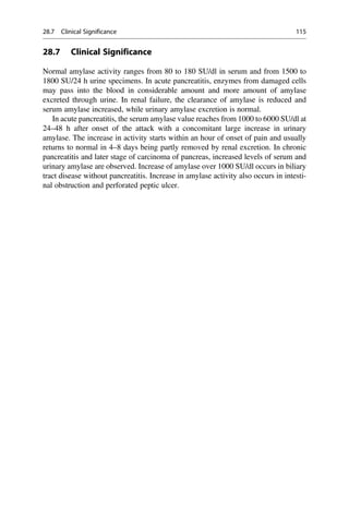28.7 Clinical Significance
Normal amylase activity ranges from 80 to 180 SU/dl in serum and from 1500 to
1800 SU/24 h urine specimens. In acute pancreatitis, enzymes from damaged cells
may pass into the blood in considerable amount and more amount of amylase
excreted through urine. In renal failure, the clearance of amylase is reduced and
serum amylase increased, while urinary amylase excretion is normal.
In acute pancreatitis, the serum amylase value reaches from 1000 to 6000 SU/dl at
24–48 h after onset of the attack with a concomitant large increase in urinary
amylase. The increase in activity starts within an hour of onset of pain and usually
returns to normal in 4–8 days being partly removed by renal excretion. In chronic
pancreatitis and later stage of carcinoma of pancreas, increased levels of serum and
urinary amylase are observed. Increase of amylase over 1000 SU/dl occurs in biliary
tract disease without pancreatitis. Increase in amylase activity also occurs in intesti-
nal obstruction and perforated peptic ulcer.
28.7 Clinical Significance 115
 