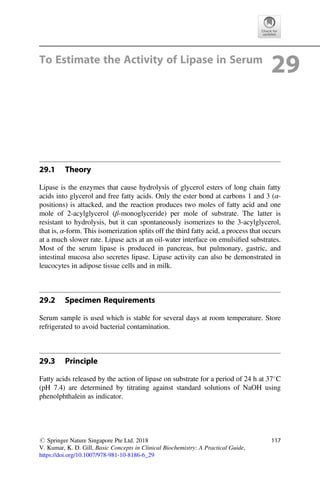 To Estimate the Activity of Lipase in Serum
29
29.1 Theory
Lipase is the enzymes that cause hydrolysis of glycerol esters of long chain fatty
acids into glycerol and free fatty acids. Only the ester bond at carbons 1 and 3 (α-
positions) is attacked, and the reaction produces two moles of fatty acid and one
mole of 2-acylglycerol (β-monoglyceride) per mole of substrate. The latter is
resistant to hydrolysis, but it can spontaneously isomerizes to the 3-acylglycerol,
that is, α-form. This isomerization splits off the third fatty acid, a process that occurs
at a much slower rate. Lipase acts at an oil-water interface on emulsiﬁed substrates.
Most of the serum lipase is produced in pancreas, but pulmonary, gastric, and
intestinal mucosa also secretes lipase. Lipase activity can also be demonstrated in
leucocytes in adipose tissue cells and in milk.
29.2 Specimen Requirements
Serum sample is used which is stable for several days at room temperature. Store
refrigerated to avoid bacterial contamination.
29.3 Principle
Fatty acids released by the action of lipase on substrate for a period of 24 h at 37
C
(pH 7.4) are determined by titrating against standard solutions of NaOH using
phenolphthalein as indicator.
# Springer Nature Singapore Pte Ltd. 2018
V. Kumar, K. D. Gill, Basic Concepts in Clinical Biochemistry: A Practical Guide,
https://doi.org/10.1007/978-981-10-8186-6_29
117
 