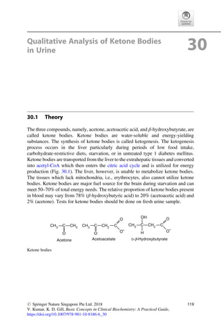 Qualitative Analysis of Ketone Bodies
in Urine 30
30.1 Theory
The three compounds, namely, acetone, acetoacetic acid, and β-hydroxybutyrate, are
called ketone bodies. Ketone bodies are water-soluble and energy-yielding
substances. The synthesis of ketone bodies is called ketogenesis. The ketogenesis
process occurs in the liver particularly during periods of low food intake,
carbohydrate-restrictive diets, starvation, or in untreated type 1 diabetes mellitus.
Ketone bodies are transported from the liver to the extrahepatic tissues and converted
into acetyl-CoA which then enters the citric acid cycle and is utilized for energy
production (Fig. 30.1). The liver, however, is unable to metabolize ketone bodies.
The tissues which lack mitochondria, i.e., erythrocytes, also cannot utilize ketone
bodies. Ketone bodies are major fuel source for the brain during starvation and can
meet 50–70% of total energy needs. The relative proportion of ketone bodies present
in blood may vary from 78% (β-hydroxybutyric acid) to 20% (acetoacetic acid) and
2% (acetone). Tests for ketone bodies should be done on fresh urine sample.
CH3
CH3
CH3
O
C
O
O
O O
O
C
H
OH
C C
C CH3
CH2
CH2
Acetone Acetoacetate D-b-Hydroxybutyrate
Ketone bodies
# Springer Nature Singapore Pte Ltd. 2018
V. Kumar, K. D. Gill, Basic Concepts in Clinical Biochemistry: A Practical Guide,
https://doi.org/10.1007/978-981-10-8186-6_30
119
 