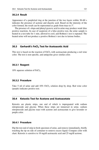 30.2.4 Result
Appearance of a purple/red ring at the junction of the two layers within 30–60 s
indicates the presence of acetone and diacetic acid. Based on the intensity of the
color formed, the result can be represented as grade from trace to 3+
.
The presence of L-dopa and phenyl pyruvic acid in urine may produce weak false
positive reactions. In case of suspicion of a false positive test, the urine sample is
heated in a test tube for 1 min, allowed to cool, and Rothera’s test is repeated. The
heated urine will not produce a positive Rothera’s test due to ketone bodies.
30.3 Gerhardt’s FeCl3 Test for Acetoacetic Acid
This test is based on the reaction of FeCl3 with acetoacetate producing a red wine
color. The test is non-speciﬁc, and antipyrine gives similar color.
30.3.1 Reagent
10% aqueous solution of FeCl3.
30.3.2 Procedure
Take 5 ml of urine and add 10% FeCl3 solution drop by drop. Red wine color
(purple) indicates positive test.
30.4 Ketostix Test for Acetone and Acetoacetate
Ketostix are plastic strips, one end of which is impregnated with sodium
nitroprusside and glycine. When these strips are immersed in urine, sodium
nitroprusside and glycine react with acetone and acetoacetate to give lavender or
purple color.
30.4.1 Procedure
Dip the test end of strip in fresh specimen of urine, and remove immediately, brieﬂy
touching the tip on side of container to remove excess liquid. Compare color with
chart. Ketostix is sensitive to 10 mg/dl acetoacetic acid and 25 mg/dl acetone.
30.4 Ketostix Test for Acetone and Acetoacetate 121
 