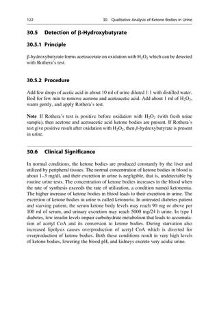 30.5 Detection of b-Hydroxybutyrate
30.5.1 Principle
β-hydroxybutyrate forms acetoacetate on oxidation with H2O2 which can be detected
with Rothera’s test.
30.5.2 Procedure
Add few drops of acetic acid in about 10 ml of urine diluted 1:1 with distilled water.
Boil for few min to remove acetone and acetoacetic acid. Add about 1 ml of H2O2,
warm gently, and apply Rothera’s test.
Note If Rothera’s test is positive before oxidation with H2O2 (with fresh urine
sample), then acetone and acetoacetic acid ketone bodies are present. If Rothera’s
test give positive result after oxidation with H2O2, then β-hydroxybutyrate is present
in urine.
30.6 Clinical Significance
In normal conditions, the ketone bodies are produced constantly by the liver and
utilized by peripheral tissues. The normal concentration of ketone bodies in blood is
about 1–3 mg/dl, and their excretion in urine is negligible, that is, undetectable by
routine urine tests. The concentration of ketone bodies increases in the blood when
the rate of synthesis exceeds the rate of utilization, a condition named ketonemia.
The higher increase of ketone bodies in blood leads to their excretion in urine. The
excretion of ketone bodies in urine is called ketonuria. In untreated diabetes patient
and starving patient, the serum ketone body levels may reach 90 mg or above per
100 ml of serum, and urinary excretion may reach 5000 mg/24 h urine. In type I
diabetes, low insulin levels impair carbohydrate metabolism that leads to accumula-
tion of acetyl CoA and its conversion to ketone bodies. During starvation also
increased lipolysis causes overproduction of acetyl CoA which is diverted for
overproduction of ketone bodies. Both these conditions result in very high levels
of ketone bodies, lowering the blood pH, and kidneys excrete very acidic urine.
122 30 Qualitative Analysis of Ketone Bodies in Urine
 