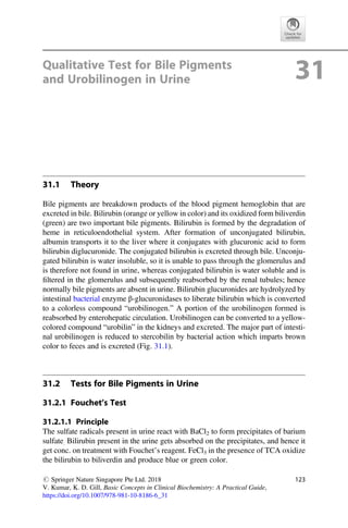 Qualitative Test for Bile Pigments
and Urobilinogen in Urine 31
31.1 Theory
Bile pigments are breakdown products of the blood pigment hemoglobin that are
excreted in bile. Bilirubin (orange or yellow in color) and its oxidized form biliverdin
(green) are two important bile pigments. Bilirubin is formed by the degradation of
heme in reticuloendothelial system. After formation of unconjugated bilirubin,
albumin transports it to the liver where it conjugates with glucuronic acid to form
bilirubin diglucuronide. The conjugated bilirubin is excreted through bile. Unconju-
gated bilirubin is water insoluble, so it is unable to pass through the glomerulus and
is therefore not found in urine, whereas conjugated bilirubin is water soluble and is
ﬁltered in the glomerulus and subsequently reabsorbed by the renal tubules; hence
normally bile pigments are absent in urine. Bilirubin glucuronides are hydrolyzed by
intestinal bacterial enzyme β-glucuronidases to liberate bilirubin which is converted
to a colorless compound “urobilinogen.” A portion of the urobilinogen formed is
reabsorbed by enterohepatic circulation. Urobilinogen can be converted to a yellow-
colored compound “urobilin” in the kidneys and excreted. The major part of intesti-
nal urobilinogen is reduced to stercobilin by bacterial action which imparts brown
color to feces and is excreted (Fig. 31.1).
31.2 Tests for Bile Pigments in Urine
31.2.1 Fouchet’s Test
31.2.1.1 Principle
The sulfate radicals present in urine react with BaCl2 to form precipitates of barium
sulfate. Bilirubin present in the urine gets absorbed on the precipitates, and hence it
get conc. on treatment with Fouchet’s reagent. FeCl3 in the presence of TCA oxidize
the bilirubin to biliverdin and produce blue or green color.
# Springer Nature Singapore Pte Ltd. 2018
V. Kumar, K. D. Gill, Basic Concepts in Clinical Biochemistry: A Practical Guide,
https://doi.org/10.1007/978-981-10-8186-6_31
123
 