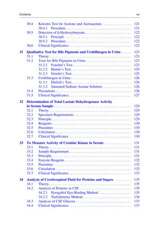 30.4 Ketostix Test for Acetone and Acetoacetate . . . . . . . . . . . . . . 121
30.4.1 Procedure . . . . . . . . . . . . . . . . . . . . . . . . . . . . . . . . 121
30.5 Detection of β-Hydroxybutyrate . . . . . . . . . . . . . . . . . . . . . . . 122
30.5.1 Principle . . . . . . . . . . . . . . . . . . . . . . . . . . . . . . . . . 122
30.5.2 Procedure . . . . . . . . . . . . . . . . . . . . . . . . . . . . . . . . 122
30.6 Clinical Signiﬁcance . . . . . . . . . . . . . . . . . . . . . . . . . . . . . . . 122
31 Qualitative Test for Bile Pigments and Urobilinogen in Urine . . . . . 123
31.1 Theory . . . . . . . . . . . . . . . . . . . . . . . . . . . . . . . . . . . . . . . . . 123
31.2 Tests for Bile Pigments in Urine . . . . . . . . . . . . . . . . . . . . . . . 123
31.2.1 Fouchet’s Test . . . . . . . . . . . . . . . . . . . . . . . . . . . . . 123
31.2.2 Hunter’s Test . . . . . . . . . . . . . . . . . . . . . . . . . . . . . . 125
31.2.3 Gmelin’s Test . . . . . . . . . . . . . . . . . . . . . . . . . . . . . 125
31.3 Urobilinogen in Urine . . . . . . . . . . . . . . . . . . . . . . . . . . . . . . 126
31.3.1 Ehrlich’s Test . . . . . . . . . . . . . . . . . . . . . . . . . . . . . . 126
31.3.2 Saturated Sodium Acetate Solution . . . . . . . . . . . . . . 126
31.4 Precautions . . . . . . . . . . . . . . . . . . . . . . . . . . . . . . . . . . . . . . 126
31.5 Clinical Signiﬁcance . . . . . . . . . . . . . . . . . . . . . . . . . . . . . . . 127
32 Determination of Total Lactate Dehydrogenase Activity
in Serum Sample . . . . . . . . . . . . . . . . . . . . . . . . . . . . . . . . . . . . . . . 129
32.1 Theory . . . . . . . . . . . . . . . . . . . . . . . . . . . . . . . . . . . . . . . . . 129
32.2 Specimen Requirements . . . . . . . . . . . . . . . . . . . . . . . . . . . . . 129
32.3 Principle . . . . . . . . . . . . . . . . . . . . . . . . . . . . . . . . . . . . . . . . 129
32.4 Reagents . . . . . . . . . . . . . . . . . . . . . . . . . . . . . . . . . . . . . . . . 130
32.5 Procedure . . . . . . . . . . . . . . . . . . . . . . . . . . . . . . . . . . . . . . . 130
32.6 Calculation . . . . . . . . . . . . . . . . . . . . . . . . . . . . . . . . . . . . . . 130
32.7 Clinical Signiﬁcance . . . . . . . . . . . . . . . . . . . . . . . . . . . . . . . 130
33 To Measure Activity of Creatine Kinase in Serum . . . . . . . . . . . . . 131
33.1 Theory . . . . . . . . . . . . . . . . . . . . . . . . . . . . . . . . . . . . . . . . . 131
33.2 Sample Requirement . . . . . . . . . . . . . . . . . . . . . . . . . . . . . . . 131
33.3 Principle . . . . . . . . . . . . . . . . . . . . . . . . . . . . . . . . . . . . . . . . 131
33.4 Enzyme Reagents . . . . . . . . . . . . . . . . . . . . . . . . . . . . . . . . . 132
33.5 Procedure . . . . . . . . . . . . . . . . . . . . . . . . . . . . . . . . . . . . . . . 132
33.6 Calculation . . . . . . . . . . . . . . . . . . . . . . . . . . . . . . . . . . . . . . 132
33.7 Clinical Signiﬁcance . . . . . . . . . . . . . . . . . . . . . . . . . . . . . . . 133
34 Analysis of Cerebrospinal Fluid for Proteins and Sugars . . . . . . . . 135
34.1 Theory . . . . . . . . . . . . . . . . . . . . . . . . . . . . . . . . . . . . . . . . . 135
34.2 Analysis of Proteins in CSF . . . . . . . . . . . . . . . . . . . . . . . . . . 135
34.2.1 Pyrogallol Dye-Binding Method . . . . . . . . . . . . . . . . 135
34.2.2 Turbidimetry Method . . . . . . . . . . . . . . . . . . . . . . . . 136
34.3 Analysis of CSF Glucose . . . . . . . . . . . . . . . . . . . . . . . . . . . . 137
34.4 Clinical Signiﬁcance . . . . . . . . . . . . . . . . . . . . . . . . . . . . . . . 137
Contents xv
 