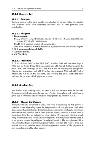 31.2.2 Hunter’s Test
31.2.2.1 Principle
Bilirubin present in the urine sample gets adsorbed on barium sulfate precipitates.
This bilirubin reacts with diazotized sulfanilic acid to form pink-red color
azobilirubin.
31.2.2.2 Reagents
1. Diazo reagent:
Sol. A: Dissolve 0.1 g of sulfanilic acid in 1.5 ml conc. HCl, and make the ﬁnal
volume 100 ml with distilled water.
Sol. B: 0.5% aqueous solution of sodium nitrite.
Mix 10 ml solution A with 0.3 ml solution B just before use; this is diazo reagent.
2. 10% aqueous solution of BaCl2
3. Absolute alcohol
4. 6% Na2HPO4
31.2.2.3 Procedure
To 5 ml of urine, add 2 ml of 10% BaCl2 solution. Mix well and centrifuge at
3000 rpm for 5 min. Discard the supernatant and add 2 ml of distilled water to the
pellet, mix, and centrifuge at 3000 rpm for 5 min for washing the precipitates.
Discard the supernatant, and add 0.5 ml of diazo reagent. Mix and add 2 ml of
ethanol and 0.5 ml of 6% Na2HPO4, and observe the color. Purple-red color
indicates the presence of bile pigments in urine.
31.2.3 Gmelin’s Test
Add 3 ml of urine carefully over 5 ml conc. HNO3 in a test tube. Wait for few min.
The presence of bile pigments shows a play of colors from yellow, red, violet, blue to
green due to formation of derivatives of bile pigments by action of HNO3.
31.2.3.1 Clinical Significance
Normally bile salts are absent in urine. The color of urine may be dark yellow to
greenish brown depending upon the concentration of bile pigments, and when
shaken urine becomes foamy. Bilirubin is found in urine in posthepatic or extrahe-
patic obstructive jaundice and in those types of hepatic jaundice in which there is
cholestasis. It is thus an indicator of regurgitation of conjugated bilirubin which
being water soluble and loosely attached to plasma albumin passes into the urine. It
is not present in urine in prehepatic (hemolytic) jaundice. The unconjugated biliru-
bin, circulating bound to albumin, is poorly soluble in water. The color of urine may
be dark yellow to greenish brown depending upon the amount of bile pigments. It
also forms foams readily when shaken.
31.2 Tests for Bile Pigments in Urine 125
 