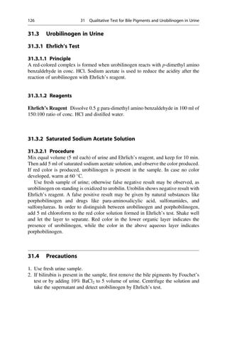 31.3 Urobilinogen in Urine
31.3.1 Ehrlich’s Test
31.3.1.1 Principle
A red-colored complex is formed when urobilinogen reacts with p-dimethyl amino
benzaldehyde in conc. HCl. Sodium acetate is used to reduce the acidity after the
reaction of urobilinogen with Ehrlich’s reagent.
31.3.1.2 Reagents
Ehrlich’s Reagent Dissolve 0.5 g para-dimethyl amino benzaldehyde in 100 ml of
150:100 ratio of conc. HCl and distilled water.
31.3.2 Saturated Sodium Acetate Solution
31.3.2.1 Procedure
Mix equal volume (5 ml each) of urine and Ehrlich’s reagent, and keep for 10 min.
Then add 5 ml of saturated sodium acetate solution, and observe the color produced.
If red color is produced, urobilinogen is present in the sample. In case no color
developed, warm at 60 
C.
Use fresh sample of urine; otherwise false negative result may be observed, as
urobilinogen on standing is oxidized to urobilin. Urobilin shows negative result with
Ehrlich’s reagent. A false positive result may be given by natural substances like
porphobilinogen and drugs like para-aminosalicylic acid, sulfonamides, and
sulfonylureas. In order to distinguish between urobilinogen and porphobilinogen,
add 5 ml chloroform to the red color solution formed in Ehrlich’s test. Shake well
and let the layer to separate. Red color in the lower organic layer indicates the
presence of urobilinogen, while the color in the above aqueous layer indicates
porphobilinogen.
31.4 Precautions
1. Use fresh urine sample.
2. If bilirubin is present in the sample, ﬁrst remove the bile pigments by Fouchet’s
test or by adding 10% BaCl2 to 5 volume of urine. Centrifuge the solution and
take the supernatant and detect urobilinogen by Ehrlich’s test.
126 31 Qualitative Test for Bile Pigments and Urobilinogen in Urine
 