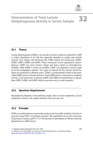 Determination of Total Lactate
Dehydrogenase Activity in Serum Sample 32
32.1 Theory
Lactate dehydrogenase (LDH) is an enzyme involved in glucose metabolism. LDH
is widely distributed in all cells but especially abundant in cardiac and skeletal
muscles, liver, kidney, and red blood cells. LDH contains ﬁve isoenzymes (LDH1,
LDH2, LDH3, LDH4, and LDH5). These isoenzymes can be separated by electro-
phoresis. LDH1 has more positive charge and hence fastest in electrophoresis
mobility, while LDH5 is slowest in mobility. LDH is an oligomeric enzyme made
up of four polypeptide subunits. Two types of subunits M (for muscle) and H (for
heart) are produced by different genes. LDH1 is predominantly found in the heart,
while LDH5 occurs in skeletal muscles. Total LDH activity is measured as combined
activity of all isoenzymes in plasma (LDH1 and LDH2 are predominant in plasma
than LDH3, LDH4, and LDH5 which are present only in small amounts).
32.2 Specimen Requirements
Serum/plasma (heparin) is the preferred sample. Store at room temperature, do not
refrigerate or freeze, and sample should be free from any clot.
32.3 Principle
LDH is an oxidoreductase enzyme that catalyzes the reversible oxidation of lactate to
pyruvate using NAD+
as hydrogen acceptor. The equilibrium favors the conversion
of pyruvate to lactate at pH 7.4–7.8. The decrease in absorbance at 340 nm is directly
proportional to LDH activity.
# Springer Nature Singapore Pte Ltd. 2018
V. Kumar, K. D. Gill, Basic Concepts in Clinical Biochemistry: A Practical Guide,
https://doi.org/10.1007/978-981-10-8186-6_32
129
 