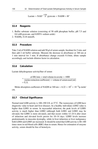 Lactate þ NADþ
⇄
LDH
pyruvate þ NADH þ Hþ
32.4 Reagents
1. Buffer substrate solution (consisting of 50 mM phosphate buffer, pH 7.5 and
0.6 mM pyruvate, and 0.095% sodium azide)
2. NADH2: 0.18 mmol/L
32.5 Procedure
Take 2 ml of NADH solution and add 50 μl of serum sample. Incubate for 2 min, and
then add 2 ml buffer substrate. Measure the decrease in absorbance at 340 nm at
1 min interval for 3 min. If absorbance change exceeds 0.1/min, dilute sample
accordingly and include dilution factor in calculation.
32.6 Calculation
Lactate dehydrogenase activity/liter of serum
¼
Δ OD=min  total volume in cuvette  1000
molar extinction coefficient
ð Þ  volume of serum used ml
ð Þ
¼ U=L
Molar absorption coefﬁcient of NADH at 340 nm ¼ 6.22  103
 106
/μ mole/
cm.
32.7 Clinical Significance
Normal total LDH activity is 100–190 U/L at 37
C. The isoenzymes of LDH have
diagnostic value in heart and liver diseases. In a healthy individual, LDH2 value is
higher than LDH1 in serum. In myocardial infarction, the peak levels of LDH1
activity is much higher than LDH2 (although both LDH1 and LDH2 may be
elevated, but LDH1 is more elevated), and that occurs within 12–24 h after onset
of infarction and elevated levels persist for 10–14 days. LDH5 levels increase
predominantly in muscular dystrophy, while in liver infarction or liver malignancy
both LDH4 and LDH5 are increased. It should be noted that LDH activity is 80–100
times more in red blood cells (RBC) than in serum. Hence for estimation of enzyme
activity, serum should be free of hemolysis.
130 32 Determination of Total Lactate Dehydrogenase Activity in Serum Sample
 