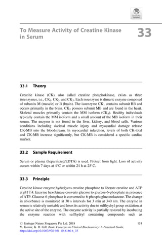 To Measure Activity of Creatine Kinase
in Serum 33
33.1 Theory
Creatine kinase (CK), also called creatine phosphokinase, exists as three
isoenzymes, i.e., CK1, CK2, and CK3. Each isoenzyme is dimeric enzyme composed
of subunits M (muscle) or B (brain). The isoenzyme CK1 contains subunit BB and
occurs primarily in the brain. CK2 possess subunit MB and are found in the heart.
Skeletal muscles primarily contain the MM isoform (CK3). Healthy individuals
typically contain the MM isoform and a small amount of the MB isoform in their
serum. The enzyme is not found in the liver, kidney, and blood cells. Various
conditions including skeletal muscle injury and myocardial damage release
CK-MB into the bloodstream. In myocardial infarction, levels of both CK-total
and CK-MB increase signiﬁcantly, but CK-MB is considered a speciﬁc cardiac
marker.
33.2 Sample Requirement
Serum or plasma (heparinized/EDTA) is used. Protect from light. Loss of activity
occurs within 7 days at 4
C or within 24 h at 25
C.
33.3 Principle
Creatine kinase enzyme hydrolyzes creatine phosphate to liberate creatine and ATP
at pH 7.4. Enzyme hexokinase converts glucose to glucose-6-phosphate in presence
of ATP. Glucose-6-phosphate is converted to 6-phosphogluconolactone. The change
in absorbance is monitored at 30 s intervals for 3 min at 340 nm. The enzyme in
serum is relatively unstable and loses its activity due to sulfhydryl group oxidation at
the active site of the enzyme. The enzyme activity is partially restored by incubating
the enzyme reaction with sulfhydryl containing compounds such as
# Springer Nature Singapore Pte Ltd. 2018
V. Kumar, K. D. Gill, Basic Concepts in Clinical Biochemistry: A Practical Guide,
https://doi.org/10.1007/978-981-10-8186-6_33
131
 