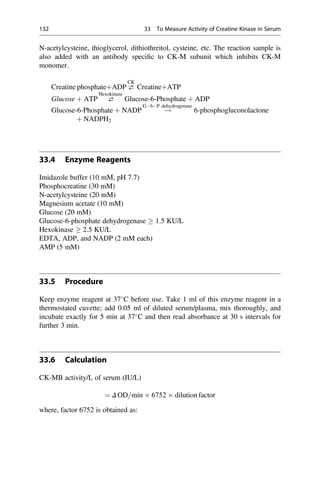 N-acetylcysteine, thioglycerol, dithiothreitol, cysteine, etc. The reaction sample is
also added with an antibody speciﬁc to CK-M subunit which inhibits CK-M
monomer.
Creatine phosphateþADP ⇄
CK
CreatineþATP
Glucose þ ATP ⇄
Hexokinase
Glucose-6-Phosphate þ ADP
Glucose-6-Phosphate þ NADP !
G6P dehydrogenase
6-phosphogluconolactone
þ NADPH2
33.4 Enzyme Reagents
Imidazole buffer (10 mM, pH 7.7)
Phosphocreatine (30 mM)
N-acetylcysteine (20 mM)
Magnesium acetate (10 mM)
Glucose (20 mM)
Glucose-6-phosphate dehydrogenase  1.5 KU/L
Hexokinase  2.5 KU/L
EDTA, ADP, and NADP (2 mM each)
AMP (5 mM)
33.5 Procedure
Keep enzyme reagent at 37
C before use. Take 1 ml of this enzyme reagent in a
thermostated cuvette; add 0.05 ml of diluted serum/plasma, mix thoroughly, and
incubate exactly for 5 min at 37
C and then read absorbance at 30 s intervals for
further 3 min.
33.6 Calculation
CK-MB activity/L of serum (IU/L)
¼ ΔOD=min  6752  dilution factor
where, factor 6752 is obtained as:
132 33 To Measure Activity of Creatine Kinase in Serum
 