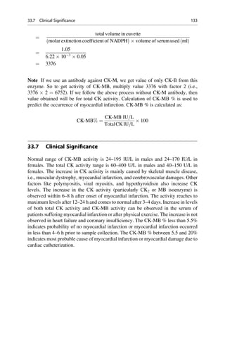 ¼
total volume in cuvette
molar extinction coefficient of NADPH
ð Þ  volume of serum used ml
ð Þ
¼
1:05
6:22  103
 0:05
¼ 3376
Note If we use an antibody against CK-M, we get value of only CK-B from this
enzyme. So to get activity of CK-MB, multiply value 3376 with factor 2 (i.e.,
3376  2 ¼ 6752). If we follow the above process without CK-M antibody, then
value obtained will be for total CK activity. Calculation of CK-MB % is used to
predict the occurrence of myocardial infarction. CK-MB % is calculated as:
CK-MB% ¼
CK-MB IU=L
TotalCKIU=L
 100
33.7 Clinical Signiﬁcance
Normal range of CK-MB activity is 24–195 IU/L in males and 24–170 IU/L in
females. The total CK activity range is 60–400 U/L in males and 40–150 U/L in
females. The increase in CK activity is mainly caused by skeletal muscle disease,
i.e., muscular dystrophy, myocardial infarction, and cerebrovascular damages. Other
factors like polymyositis, viral myositis, and hypothyroidism also increase CK
levels. The increase in the CK activity (particularly CK2 or MB isoenzyme) is
observed within 6–8 h after onset of myocardial infarction. The activity reaches to
maximum levels after 12–24 h and comes to normal after 3–4 days. Increase in levels
of both total CK activity and CK-MB activity can be observed in the serum of
patients suffering myocardial infarction or after physical exercise. The increase is not
observed in heart failure and coronary insufﬁciency. The CK-MB % less than 5.5%
indicates probability of no myocardial infarction or myocardial infarction occurred
in less than 4–6 h prior to sample collection. The CK-MB % between 5.5 and 20%
indicates most probable cause of myocardial infarction or myocardial damage due to
cardiac catheterization.
33.7 Clinical Significance 133
 