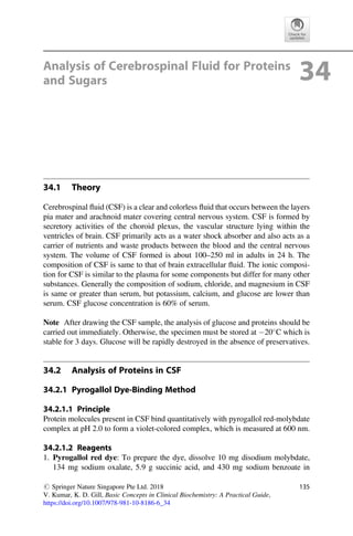 Analysis of Cerebrospinal Fluid for Proteins
and Sugars 34
34.1 Theory
Cerebrospinal ﬂuid (CSF) is a clear and colorless ﬂuid that occurs between the layers
pia mater and arachnoid mater covering central nervous system. CSF is formed by
secretory activities of the choroid plexus, the vascular structure lying within the
ventricles of brain. CSF primarily acts as a water shock absorber and also acts as a
carrier of nutrients and waste products between the blood and the central nervous
system. The volume of CSF formed is about 100–250 ml in adults in 24 h. The
composition of CSF is same to that of brain extracellular ﬂuid. The ionic composi-
tion for CSF is similar to the plasma for some components but differ for many other
substances. Generally the composition of sodium, chloride, and magnesium in CSF
is same or greater than serum, but potassium, calcium, and glucose are lower than
serum. CSF glucose concentration is 60% of serum.
Note After drawing the CSF sample, the analysis of glucose and proteins should be
carried out immediately. Otherwise, the specimen must be stored at 20
C which is
stable for 3 days. Glucose will be rapidly destroyed in the absence of preservatives.
34.2 Analysis of Proteins in CSF
34.2.1 Pyrogallol Dye-Binding Method
34.2.1.1 Principle
Protein molecules present in CSF bind quantitatively with pyrogallol red-molybdate
complex at pH 2.0 to form a violet-colored complex, which is measured at 600 nm.
34.2.1.2 Reagents
1. Pyrogallol red dye: To prepare the dye, dissolve 10 mg disodium molybdate,
134 mg sodium oxalate, 5.9 g succinic acid, and 430 mg sodium benzoate in
# Springer Nature Singapore Pte Ltd. 2018
V. Kumar, K. D. Gill, Basic Concepts in Clinical Biochemistry: A Practical Guide,
https://doi.org/10.1007/978-981-10-8186-6_34
135
 
