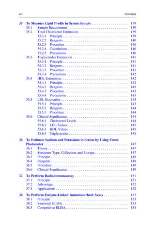 35 To Measure Lipid Proﬁle in Serum Sample . . . . . . . . . . . . . . . . . . . 139
35.1 Sample Requirement . . . . . . . . . . . . . . . . . . . . . . . . . . . . . . . 139
35.2 Total Cholesterol Estimation . . . . . . . . . . . . . . . . . . . . . . . . . 139
35.2.1 Principle . . . . . . . . . . . . . . . . . . . . . . . . . . . . . . . . . 139
35.2.2 Reagents . . . . . . . . . . . . . . . . . . . . . . . . . . . . . . . . . 140
35.2.3 Procedure . . . . . . . . . . . . . . . . . . . . . . . . . . . . . . . . 140
35.2.4 Calculations . . . . . . . . . . . . . . . . . . . . . . . . . . . . . . . 140
35.2.5 Precautions . . . . . . . . . . . . . . . . . . . . . . . . . . . . . . . 140
35.3 Triglycerides Estimation . . . . . . . . . . . . . . . . . . . . . . . . . . . . 141
35.3.1 Principle . . . . . . . . . . . . . . . . . . . . . . . . . . . . . . . . . 141
35.3.2 Reagents . . . . . . . . . . . . . . . . . . . . . . . . . . . . . . . . . 141
35.3.3 Procedure . . . . . . . . . . . . . . . . . . . . . . . . . . . . . . . . 142
35.3.4 Precautions . . . . . . . . . . . . . . . . . . . . . . . . . . . . . . . 142
35.4 HDL Estimation . . . . . . . . . . . . . . . . . . . . . . . . . . . . . . . . . . 142
35.4.1 Principle . . . . . . . . . . . . . . . . . . . . . . . . . . . . . . . . . 142
35.4.2 Reagents . . . . . . . . . . . . . . . . . . . . . . . . . . . . . . . . . 143
35.4.3 Procedure . . . . . . . . . . . . . . . . . . . . . . . . . . . . . . . . 143
35.4.4 Precautions . . . . . . . . . . . . . . . . . . . . . . . . . . . . . . . 143
35.5 LDL Estimation . . . . . . . . . . . . . . . . . . . . . . . . . . . . . . . . . . 143
35.5.1 Principle . . . . . . . . . . . . . . . . . . . . . . . . . . . . . . . . . 143
35.5.2 Reagents . . . . . . . . . . . . . . . . . . . . . . . . . . . . . . . . . 144
35.5.3 Procedure . . . . . . . . . . . . . . . . . . . . . . . . . . . . . . . . 144
35.6 Clinical Signiﬁcance . . . . . . . . . . . . . . . . . . . . . . . . . . . . . . . 144
35.6.1 Cholesterol Levels . . . . . . . . . . . . . . . . . . . . . . . . . . 144
35.6.2 LDL Values . . . . . . . . . . . . . . . . . . . . . . . . . . . . . . . 145
35.6.3 HDL Values . . . . . . . . . . . . . . . . . . . . . . . . . . . . . . . 145
35.6.4 Triglycerides . . . . . . . . . . . . . . . . . . . . . . . . . . . . . . 145
36 To Estimate Sodium and Potassium in Serum by Using Flame
Photometer . . . . . . . . . . . . . . . . . . . . . . . . . . . . . . . . . . . . . . . . . . . 147
36.1 Theory . . . . . . . . . . . . . . . . . . . . . . . . . . . . . . . . . . . . . . . . . 147
36.2 Specimen Type, Collection, and Storage . . . . . . . . . . . . . . . . . 147
36.3 Principle . . . . . . . . . . . . . . . . . . . . . . . . . . . . . . . . . . . . . . . . 148
36.4 Reagents . . . . . . . . . . . . . . . . . . . . . . . . . . . . . . . . . . . . . . . . 148
36.5 Procedure . . . . . . . . . . . . . . . . . . . . . . . . . . . . . . . . . . . . . . . 149
36.6 Clinical Signiﬁcance . . . . . . . . . . . . . . . . . . . . . . . . . . . . . . . 149
37 To Perform Radioimmunoassay . . . . . . . . . . . . . . . . . . . . . . . . . . . 151
37.1 Principle . . . . . . . . . . . . . . . . . . . . . . . . . . . . . . . . . . . . . . . . 151
37.2 Advantage . . . . . . . . . . . . . . . . . . . . . . . . . . . . . . . . . . . . . . 152
37.3 Applications . . . . . . . . . . . . . . . . . . . . . . . . . . . . . . . . . . . . . 152
38 To Perform Enzyme-Linked Immunosorbent Assay . . . . . . . . . . . . 153
38.1 Principle . . . . . . . . . . . . . . . . . . . . . . . . . . . . . . . . . . . . . . . . 153
38.2 Sandwich ELISA . . . . . . . . . . . . . . . . . . . . . . . . . . . . . . . . . 153
38.3 Competitive ELISA . . . . . . . . . . . . . . . . . . . . . . . . . . . . . . . . 154
xvi Contents
 