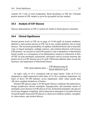 contents for 5 min at room temperature. Read absorbance at 640 nm. Calculate
protein amount in CSF sample as given for pyrogallol red dye method.
34.3 Analysis of CSF Glucose
Glucose determination in CSF is carried out similar to blood glucose estimation.
34.4 Clinical Significance
Normal protein levels in CSF are in range of 15–60 mg/dl. In normal conditions,
albumin is main protein present in CSF, but it may contain globulins also in many
diseases. The increased permeability of capillary endothelial barrier due to bacterial,
viral, or fungal meningitis, multiple sclerosis, and cerebral infarction will increase
CSF proteins. An increase in total CSF proteins is due to breakdown of blood-brain
barrier usually as a consequence of an inﬂammatory reaction or obstruction in ﬂow
of CSF. In acute meningitis, polyneuritis, and tumors such as acoustic neuroma, the
protein levels in CSF increase up to 0.4 g/dl. CSF/serum albumin index reveals the
intactness and impairment of blood-brain barrier.
CSF=serum albumin index ¼
CSFalbumin inmg=dl
Serum albumin in g=dl
An index value of 9 is considered with an intact barrier. Value of 9–14 is
interpreted as slight impairment while index of 14–30 as moderate impairment. An
index of above 30–100 indicates severe impairment, while values greater than
100 show complete breakdown of barrier.
Normal CSF glucose range is 45–80 mg/dl. Disease conditions like tuberculosis,
benign lymphocytic chronic meningitis, hypoglycemia, and metastatic tumors of
meningitis cause decrease in CSF glucose levels. In bacterial meningitis, the glucose
levels may disappear completely, and in tuberculosis meningitis it is usually between
10 and 40 mg/dl. Increased CSF glucose is observed in diabetes mellitus, encephali-
tis, brain tumors, and cerebral abscess.
34.4 Clinical Significance 137
 