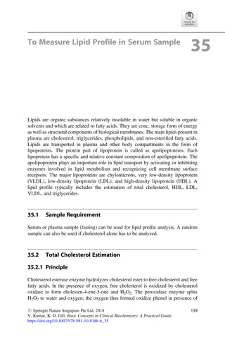 To Measure Lipid Profile in Serum Sample
35
Lipids are organic substances relatively insoluble in water but soluble in organic
solvents and which are related to fatty acids. They are conc. storage form of energy
as well as structural components of biological membranes. The main lipids present in
plasma are cholesterol, triglycerides, phospholipids, and non-esteriﬁed fatty acids.
Lipids are transported in plasma and other body compartments in the form of
lipoproteins. The protein part of lipoprotein is called as apolipoproteins. Each
lipoprotein has a speciﬁc and relative constant composition of apolipoprotein. The
apolipoprotein plays an important role in lipid transport by activating or inhibiting
enzymes involved in lipid metabolism and recognizing cell membrane surface
receptors. The major lipoproteins are chylomicrons, very low-density lipoprotein
(VLDL), low-density lipoprotein (LDL), and high-density lipoprotein (HDL). A
lipid proﬁle typically includes the estimation of total cholesterol, HDL, LDL,
VLDL, and triglycerides.
35.1 Sample Requirement
Serum or plasma sample (fasting) can be used for lipid proﬁle analysis. A random
sample can also be used if cholesterol alone has to be analyzed.
35.2 Total Cholesterol Estimation
35.2.1 Principle
Cholesterol esterase enzyme hydrolyzes cholesterol ester to free cholesterol and free
fatty acids. In the presence of oxygen, free cholesterol is oxidized by cholesterol
oxidase to form cholesten-4-ene-3-one and H2O2. The peroxidase enzyme splits
H2O2 to water and oxygen; the oxygen thus formed oxidize phenol in presence of
# Springer Nature Singapore Pte Ltd. 2018
V. Kumar, K. D. Gill, Basic Concepts in Clinical Biochemistry: A Practical Guide,
https://doi.org/10.1007/978-981-10-8186-6_35
139
 