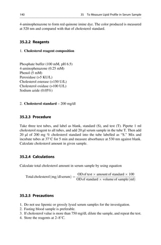 4-aminophenazone to form red quinone imine dye. The color produced is measured
at 520 nm and compared with that of cholesterol standard.
35.2.2 Reagents
1. Cholesterol reagent composition
Phosphate buffer (100 mM, pH 6.5)
4-aminophenazone (0.25 mM)
Phenol (5 mM)
Peroxidase (5 KU/L)
Cholesterol esterase (150 U/L)
Cholesterol oxidase (100 U/L)
Sodium azide (0.05%)
2. Cholesterol standard – 200 mg/dl
35.2.3 Procedure
Take three test tubes, and label as blank, standard (S), and test (T). Pipette 1 ml
cholesterol reagent to all tubes, and add 20 μl serum sample in the tube T. Then add
20 μl of 200 mg % cholesterol standard into the tube labelled as “S.” Mix and
incubate tubes at 37
C for 5 min and measure absorbance at 530 nm against blank.
Calculate cholesterol amount in given sample.
35.2.4 Calculations
Calculate total cholesterol amount in serum sample by using equation
Total cholesterol mg=dlserum
ð Þ ¼
ODof test  amount of standard  100
ODof standard  volume of sample ml
ð Þ
35.2.5 Precautions
1. Do not use lipemic or grossly lysed serum samples for the investigation.
2. Fasting blood sample is preferable.
3. If cholesterol value is more than 750 mg/dl, dilute the sample, and repeat the test.
4. Store the reagents at 2–8
C.
140 35 To Measure Lipid Profile in Serum Sample
 