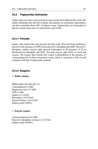 35.3 Triglycerides Estimation
Triglycerides are esters of glycerol possessing usually three different fatty acids. The
widely distributed fats and oils in plants and animals are chemically triglycerides,
and they contribute about 95% of adipose tissue. Triglycerides are transported in
plasma, mostly in the form of chylomicrons and VLDL.
35.3.1 Principle
Lipases split triglycerides into glycerol and fatty acids. Glycerol kinase hydrolyzes
glycerol in the presence of ATP to form glycerol-3-phosphate and ADP. Glycerol-3-
phosphate oxidase enzyme splits glycerol-3-phosphate in the presence of O2 to
dihydroacetone phosphate and H2O2. Peroxide enzyme splits H2O2 to water and
oxygen. The oxygen thus formed will oxidize 4-chlorophenol in the presence of
4-aminoantipyrine to form red quinone imine, which is measured at 520 nm and
compared with that of triglyceride standard.
35.3.2 Reagents
1. Buffer solution
PIPES buffer (50 mM, pH 7.5)
4-chlorophenol (5 mM)
Magnesium ions (4.7 mM)
ATP (1 mM)
Lipases (1 U/ml)
Peroxidase (0.5 U/ml)
Glycerol kinase (0.4 U/ml)
Sodium azide (0.05%)
2. Enzyme reagent
4-amineantipyrine (0.4 mM)
Glycerol-3-phosphate oxidase (1.5 U/ml)
Sodium azide (0.095%)
35.3 Triglycerides Estimation 141
 