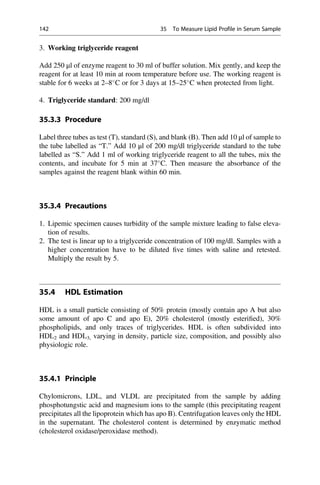 3. Working triglyceride reagent
Add 250 μl of enzyme reagent to 30 ml of buffer solution. Mix gently, and keep the
reagent for at least 10 min at room temperature before use. The working reagent is
stable for 6 weeks at 2–8
C or for 3 days at 15–25
C when protected from light.
4. Triglyceride standard: 200 mg/dl
35.3.3 Procedure
Label three tubes as test (T), standard (S), and blank (B). Then add 10 μl of sample to
the tube labelled as “T.” Add 10 μl of 200 mg/dl triglyceride standard to the tube
labelled as “S.” Add 1 ml of working triglyceride reagent to all the tubes, mix the
contents, and incubate for 5 min at 37
C. Then measure the absorbance of the
samples against the reagent blank within 60 min.
35.3.4 Precautions
1. Lipemic specimen causes turbidity of the sample mixture leading to false eleva-
tion of results.
2. The test is linear up to a triglyceride concentration of 100 mg/dl. Samples with a
higher concentration have to be diluted ﬁve times with saline and retested.
Multiply the result by 5.
35.4 HDL Estimation
HDL is a small particle consisting of 50% protein (mostly contain apo A but also
some amount of apo C and apo E), 20% cholesterol (mostly esteriﬁed), 30%
phospholipids, and only traces of triglycerides. HDL is often subdivided into
HDL2 and HDL3, varying in density, particle size, composition, and possibly also
physiologic role.
35.4.1 Principle
Chylomicrons, LDL, and VLDL are precipitated from the sample by adding
phosphotungstic acid and magnesium ions to the sample (this precipitating reagent
precipitates all the lipoprotein which has apo B). Centrifugation leaves only the HDL
in the supernatant. The cholesterol content is determined by enzymatic method
(cholesterol oxidase/peroxidase method).
142 35 To Measure Lipid Profile in Serum Sample
 