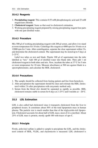 35.4.2 Reagents
1. Precipitating reagent: This contains 0.55 mM phosphotungstic acid and 25 mM
magnesium chloride.
2. Cholesterol reagent: Same as that used in cholesterol estimation.
3. Working precipitating reagent prepared by mixing precipitating reagent four parts
with one part distilled water.
35.4.3 Procedure
Mix 500 μl of working precipitating reagent with 200 μl serum, and allow it to stand
at room temperature for 10 min. Centrifuge this reagent at 4000 rpm for 10 min or at
12000 rpm for 3 min. After centrifugation, separate the clear supernatant within 2 h,
and determine the cholesterol content. The supernatant may be stored up to 5 days at
2–25
C.
Label two tubes as test and blank. Pipette 100 μl of supernatant into the tube
labelled as “test.” Add 100 μl of distilled water into blank tube. Then add 1 ml
cholesterol reagent to both tubes and mix. Now, incubate the tubes at 37
C for 5 min
or room temperature for 10 min. Measure absorbance at 500 nm against blank in a
spectrophotometer, and calculate the HDL cholesterol.
35.4.4 Precautions
1. The sample should be collected from fasting patient and free from hemolysis.
2. After precipitation the supernatant should be clear and estimate the HDL choles-
terol within 2 h after precipitation with enzymatic method only.
3. Serum from the blood clot should be separated as rapidly as possible. HDL
cholesterol remains stable in serum for 6 days at 2–25
C and 4 months at 20
C.
35.5 LDL Estimation
LDL is also called bad cholesterol since it transports cholesterol from the liver to
peripheral tissues. It constitutes about 50% of the total lipoprotein mass in human
plasma. The particle size is much smaller than that of the triglyceride-rich lipopro-
tein. Cholesterol accounts for about half of LDL mass; most of it is esteriﬁed. About
25% of LDL mass is protein, mostly apoB-100 with traces of apo C.
35.5.1 Principle
Firstly, polyvinyl sulfate is added to sample to precipitate the LDL, and the choles-
terol content of HDL, VLDL, and chylomicron is measured. LDL cholesterol is
35.5 LDL Estimation 143
 