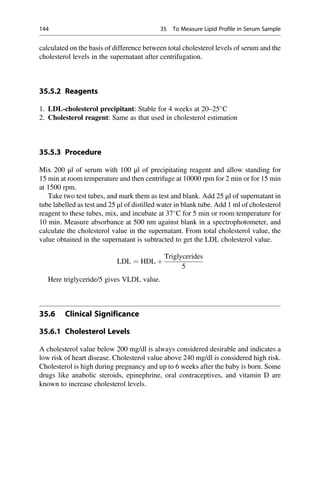 calculated on the basis of difference between total cholesterol levels of serum and the
cholesterol levels in the supernatant after centrifugation.
35.5.2 Reagents
1. LDL-cholesterol precipitant: Stable for 4 weeks at 20–25
C
2. Cholesterol reagent: Same as that used in cholesterol estimation
35.5.3 Procedure
Mix 200 μl of serum with 100 μl of precipitating reagent and allow standing for
15 min at room temperature and then centrifuge at 10000 rpm for 2 min or for 15 min
at 1500 rpm.
Take two test tubes, and mark them as test and blank. Add 25 μl of supernatant in
tube labelled as test and 25 μl of distilled water in blank tube. Add 1 ml of cholesterol
reagent to these tubes, mix, and incubate at 37
C for 5 min or room temperature for
10 min. Measure absorbance at 500 nm against blank in a spectrophotometer, and
calculate the cholesterol value in the supernatant. From total cholesterol value, the
value obtained in the supernatant is subtracted to get the LDL cholesterol value.
LDL ¼ HDL þ
Triglycerides
5
Here triglyceride/5 gives VLDL value.
35.6 Clinical Significance
35.6.1 Cholesterol Levels
A cholesterol value below 200 mg/dl is always considered desirable and indicates a
low risk of heart disease. Cholesterol value above 240 mg/dl is considered high risk.
Cholesterol is high during pregnancy and up to 6 weeks after the baby is born. Some
drugs like anabolic steroids, epinephrine, oral contraceptives, and vitamin D are
known to increase cholesterol levels.
144 35 To Measure Lipid Profile in Serum Sample
 