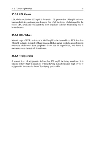 35.6.2 LDL Values
LDL cholesterol below 100 mg/dl is desirable. LDL greater than 150 mg/dl indicates
increased risk to cardiovascular diseases. Out of all the forms of cholesterol in the
blood, LDL levels are considered the most important factor in determining risk of
heart diseases.
35.6.3 HDL Values
Normal range of HDL cholesterol is 30–60 mg/dl in the human blood. HDL less than
40 mg/dl indicates high risk of heart disease. HDL is called good cholesterol since it
transports cholesterol from peripheral tissues for its degradation, and hence it
removes excess cholesterol from tissues.
35.6.4 Triglycerides
A normal level of triglycerides is less than 150 mg/dl in fasting condition. It is
unusual to have high triglycerides without having high cholesterol. High levels of
triglycerides increase the risk of developing pancreatitis.
35.6 Clinical Significance 145
 