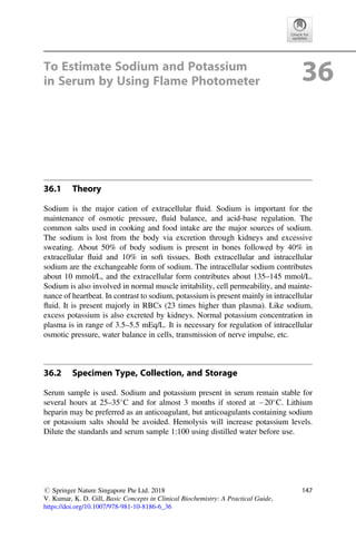 To Estimate Sodium and Potassium
in Serum by Using Flame Photometer 36
36.1 Theory
Sodium is the major cation of extracellular ﬂuid. Sodium is important for the
maintenance of osmotic pressure, ﬂuid balance, and acid-base regulation. The
common salts used in cooking and food intake are the major sources of sodium.
The sodium is lost from the body via excretion through kidneys and excessive
sweating. About 50% of body sodium is present in bones followed by 40% in
extracellular ﬂuid and 10% in soft tissues. Both extracellular and intracellular
sodium are the exchangeable form of sodium. The intracellular sodium contributes
about 10 mmol/L, and the extracellular form contributes about 135–145 mmol/L.
Sodium is also involved in normal muscle irritability, cell permeability, and mainte-
nance of heartbeat. In contrast to sodium, potassium is present mainly in intracellular
ﬂuid. It is present majorly in RBCs (23 times higher than plasma). Like sodium,
excess potassium is also excreted by kidneys. Normal potassium concentration in
plasma is in range of 3.5–5.5 mEq/L. It is necessary for regulation of intracellular
osmotic pressure, water balance in cells, transmission of nerve impulse, etc.
36.2 Specimen Type, Collection, and Storage
Serum sample is used. Sodium and potassium present in serum remain stable for
several hours at 25–35
C and for almost 3 months if stored at 20
C. Lithium
heparin may be preferred as an anticoagulant, but anticoagulants containing sodium
or potassium salts should be avoided. Hemolysis will increase potassium levels.
Dilute the standards and serum sample 1:100 using distilled water before use.
# Springer Nature Singapore Pte Ltd. 2018
V. Kumar, K. D. Gill, Basic Concepts in Clinical Biochemistry: A Practical Guide,
https://doi.org/10.1007/978-981-10-8186-6_36
147
 