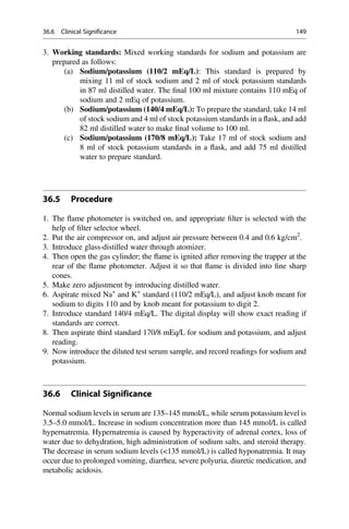 3. Working standards: Mixed working standards for sodium and potassium are
prepared as follows:
(a) Sodium/potassium (110/2 mEq/L): This standard is prepared by
mixing 11 ml of stock sodium and 2 ml of stock potassium standards
in 87 ml distilled water. The ﬁnal 100 ml mixture contains 110 mEq of
sodium and 2 mEq of potassium.
(b) Sodium/potassium (140/4 mEq/L): To prepare the standard, take 14 ml
of stock sodium and 4 ml of stock potassium standards in a ﬂask, and add
82 ml distilled water to make ﬁnal volume to 100 ml.
(c) Sodium/potassium (170/8 mEq/L): Take 17 ml of stock sodium and
8 ml of stock potassium standards in a ﬂask, and add 75 ml distilled
water to prepare standard.
36.5 Procedure
1. The ﬂame photometer is switched on, and appropriate ﬁlter is selected with the
help of ﬁlter selector wheel.
2. Put the air compressor on, and adjust air pressure between 0.4 and 0.6 kg/cm2
.
3. Introduce glass-distilled water through atomizer.
4. Then open the gas cylinder; the ﬂame is ignited after removing the trapper at the
rear of the ﬂame photometer. Adjust it so that ﬂame is divided into ﬁne sharp
cones.
5. Make zero adjustment by introducing distilled water.
6. Aspirate mixed Na+
and K+
standard (110/2 mEq/L), and adjust knob meant for
sodium to digits 110 and by knob meant for potassium to digit 2.
7. Introduce standard 140/4 mEq/L. The digital display will show exact reading if
standards are correct.
8. Then aspirate third standard 170/8 mEq/L for sodium and potassium, and adjust
reading.
9. Now introduce the diluted test serum sample, and record readings for sodium and
potassium.
36.6 Clinical Significance
Normal sodium levels in serum are 135–145 mmol/L, while serum potassium level is
3.5–5.0 mmol/L. Increase in sodium concentration more than 145 mmol/L is called
hypernatremia. Hypernatremia is caused by hyperactivity of adrenal cortex, loss of
water due to dehydration, high administration of sodium salts, and steroid therapy.
The decrease in serum sodium levels (135 mmol/L) is called hyponatremia. It may
occur due to prolonged vomiting, diarrhea, severe polyuria, diuretic medication, and
metabolic acidosis.
36.6 Clinical Significance 149
 