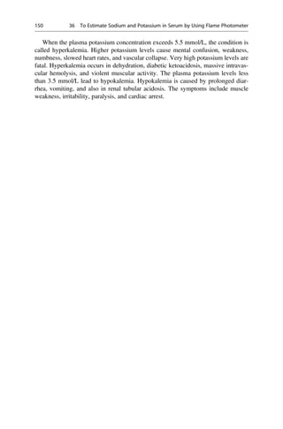When the plasma potassium concentration exceeds 5.5 mmol/L, the condition is
called hyperkalemia. Higher potassium levels cause mental confusion, weakness,
numbness, slowed heart rates, and vascular collapse. Very high potassium levels are
fatal. Hyperkalemia occurs in dehydration, diabetic ketoacidosis, massive intravas-
cular hemolysis, and violent muscular activity. The plasma potassium levels less
than 3.5 mmol/L lead to hypokalemia. Hypokalemia is caused by prolonged diar-
rhea, vomiting, and also in renal tubular acidosis. The symptoms include muscle
weakness, irritability, paralysis, and cardiac arrest.
150 36 To Estimate Sodium and Potassium in Serum by Using Flame Photometer
 