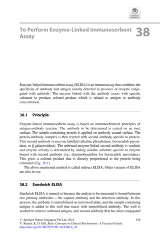 To Perform Enzyme-Linked Immunosorbent
Assay 38
Enzyme-linked immunosorbent assay (ELISA) is an immunoassay that combines the
speciﬁcity of antibody and antigen usually detected in presence of enzyme conju-
gated with antibody. The enzyme linked with the antibody reacts with speciﬁc
substrate to produce colored product which is related to antigen or antibody
concentration.
38.1 Principle
Enzyme-linked immunosorbent assay is based on immunochemical principles of
antigen-antibody reaction. The antibody to be determined is coated on an inert
surface. The sample containing protein is applied on antibody-coated surface. The
protein-antibody complex is then reacted with second antibody speciﬁc to protein.
This second antibody is enzyme labelled (alkaline phosphatase, horseradish peroxi-
dase, or β-galactosidase). The unbound enzyme-linked second antibody is washed,
and enzyme activity is determined by adding suitable substrate speciﬁc to enzyme
bound with second antibody (i.e., diaminobenzidine for horseradish peroxidase).
This gives a colored product that is directly proportional to the protein being
estimated (Fig. 38.1).
The above mentioned method is called indirect ELISA. Other variants of ELISA
are also in use.
38.2 Sandwich ELISA
Sandwich ELISA is named so because the analyte to be measured is bound between
two primary antibodies – the capture antibody and the detection antibody. In this
process, the antibody is immobilized on microwell plate, and the sample containing
antigen is added to this well that reacts with immobilized antibody. The well is
washed to remove unbound antigen, and second antibody that has been conjugated
# Springer Nature Singapore Pte Ltd. 2018
V. Kumar, K. D. Gill, Basic Concepts in Clinical Biochemistry: A Practical Guide,
https://doi.org/10.1007/978-981-10-8186-6_38
153
 