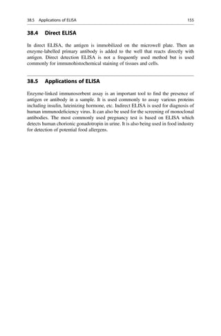 38.4 Direct ELISA
In direct ELISA, the antigen is immobilized on the microwell plate. Then an
enzyme-labelled primary antibody is added to the well that reacts directly with
antigen. Direct detection ELISA is not a frequently used method but is used
commonly for immunohistochemical staining of tissues and cells.
38.5 Applications of ELISA
Enzyme-linked immunosorbent assay is an important tool to ﬁnd the presence of
antigen or antibody in a sample. It is used commonly to assay various proteins
including insulin, luteinizing hormone, etc. Indirect ELISA is used for diagnosis of
human immunodeﬁciency virus. It can also be used for the screening of monoclonal
antibodies. The most commonly used pregnancy test is based on ELISA which
detects human chorionic gonadotropin in urine. It is also being used in food industry
for detection of potential food allergens.
38.5 Applications of ELISA 155
 