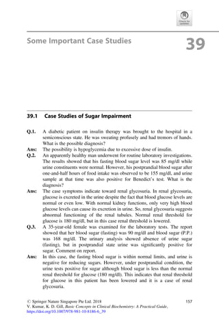 Some Important Case Studies
39
39.1 Case Studies of Sugar Impairment
Q.1. A diabetic patient on insulin therapy was brought to the hospital in a
semiconscious state. He was sweating profusely and had tremors of hands.
What is the possible diagnosis?
Ans: The possibility is hypoglycemia due to excessive dose of insulin.
Q.2. An apparently healthy man underwent for routine laboratory investigations.
The results showed that his fasting blood sugar level was 85 mg/dl while
urine constituents were normal. However, his postprandial blood sugar after
one-and-half hours of food intake was observed to be 155 mg/dl, and urine
sample at that time was also positive for Benedict’s test. What is the
diagnosis?
Ans: The case symptoms indicate toward renal glycosuria. In renal glycosuria,
glucose is excreted in the urine despite the fact that blood glucose levels are
normal or even low. With normal kidney functions, only very high blood
glucose levels can cause its excretion in urine. So, renal glycosuria suggests
abnormal functioning of the renal tubules. Normal renal threshold for
glucose is 180 mg/dl, but in this case renal threshold is lowered.
Q.3. A 35-year-old female was examined for the laboratory tests. The report
showed that her blood sugar (fasting) was 90 mg/dl and blood sugar (P.P.)
was 168 mg/dl. The urinary analysis showed absence of urine sugar
(fasting), but in postprandial state urine was signiﬁcantly positive for
sugar. Comment on report.
Ans: In this case, the fasting blood sugar is within normal limits, and urine is
negative for reducing sugars. However, under postprandial condition, the
urine tests positive for sugar although blood sugar is less than the normal
renal threshold for glucose (180 mg/dl). This indicates that renal threshold
for glucose in this patient has been lowered and it is a case of renal
glycosuria.
# Springer Nature Singapore Pte Ltd. 2018
V. Kumar, K. D. Gill, Basic Concepts in Clinical Biochemistry: A Practical Guide,
https://doi.org/10.1007/978-981-10-8186-6_39
157
 