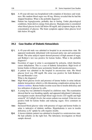 Q.4. A 45-year-old man was hospitalized with complain of dizziness and weak-
ness. His random blood sugar was 40 mg. History revealed that he had the
skipped breakfast. What is the probable diagnosis?
Ans: Patient has hypoglycemia, probably due to fasting. Under physiological
conditions, brain derives energy from glucose. Hypoglycemia is considered
when blood glucose levels fall below 60 mg/dl, and symptoms begin at this
concentration of glucose. The brain symptoms appear when glucose level
falls below 50 mg/dl.
39.2 Case Studies of Diabetic Ketoacidosis
Q 1. A 45-year-old male was admitted to hospital in an unconscious state. He
appeared moderately dehydrated with increased pulse rate and acetonemic
breath. The urine analysis report showed presence of high amount of sugar,
and Rothera’s test was positive for ketone bodies. What is the probable
diagnosis?
Ans: Excretion of sugar in urine is accompanied by polyuria, which therefore
causes dehydration. This is a case of diabetic ketoacidosis. High levels of
ketone bodies in blood cause acetonemic breath and unconsciousness.
Q.2. A patient was admitted in the hospital in unconscious state. His blood
glucose level was 290 mg/dl. His urine was positive for both Rothera’s
test and Benedict’s test.
What is the diagnosis?
Ans: High blood glucose levels and presence of ketone bodies in urine indicate
diabetic ketoacidosis which is a life-threatening complication arising due to
diabetes mellitus. Ketone bodies in urine occur due to insulin deﬁciency and
less utilization of glucose by cells.
Q.3. A young boy was admitted to hospital in a delirious state. The examination
showed that he was breathing rapidly and appeared dehydrated. Laboratory
investigation results showed high blood sugar levels (325 mg/dl) and high
serum K+
(6.5 mEq/L) levels, but serum sodium was normal. Urine test was
positive both for ketone bodies and reducing sugars. Give comment on
diagnosis.
Ans: Increased blood glucose value with presence of sugar and ketone bodies in
urine is indicative of diabetic mellitus. Hyperkalemia is seen in insulin
deﬁciency as K+
uptake by cells requires insulin.
Q.4. A known diabetic patient was admitted to hospital in a semiconscious state.
He had cellulitis on the right foot. The laboratory investigation on blood
sample showed:
158 39 Some Important Case Studies
 