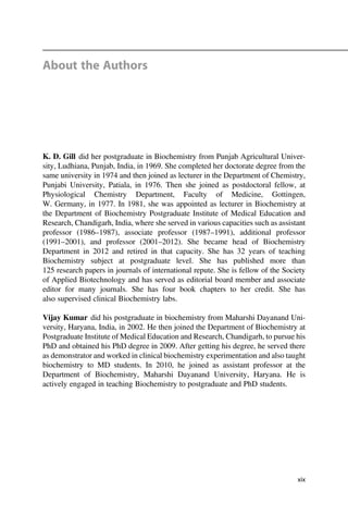 About the Authors
K. D. Gill did her postgraduate in Biochemistry from Punjab Agricultural Univer-
sity, Ludhiana, Punjab, India, in 1969. She completed her doctorate degree from the
same university in 1974 and then joined as lecturer in the Department of Chemistry,
Punjabi University, Patiala, in 1976. Then she joined as postdoctoral fellow, at
Physiological Chemistry Department, Faculty of Medicine, Gottingen,
W. Germany, in 1977. In 1981, she was appointed as lecturer in Biochemistry at
the Department of Biochemistry Postgraduate Institute of Medical Education and
Research, Chandigarh, India, where she served in various capacities such as assistant
professor (1986–1987), associate professor (1987–1991), additional professor
(1991–2001), and professor (2001–2012). She became head of Biochemistry
Department in 2012 and retired in that capacity. She has 32 years of teaching
Biochemistry subject at postgraduate level. She has published more than
125 research papers in journals of international repute. She is fellow of the Society
of Applied Biotechnology and has served as editorial board member and associate
editor for many journals. She has four book chapters to her credit. She has
also supervised clinical Biochemistry labs.
Vijay Kumar did his postgraduate in biochemistry from Maharshi Dayanand Uni-
versity, Haryana, India, in 2002. He then joined the Department of Biochemistry at
Postgraduate Institute of Medical Education and Research, Chandigarh, to pursue his
PhD and obtained his PhD degree in 2009. After getting his degree, he served there
as demonstrator and worked in clinical biochemistry experimentation and also taught
biochemistry to MD students. In 2010, he joined as assistant professor at the
Department of Biochemistry, Maharshi Dayanand University, Haryana. He is
actively engaged in teaching Biochemistry to postgraduate and PhD students.
xix
 