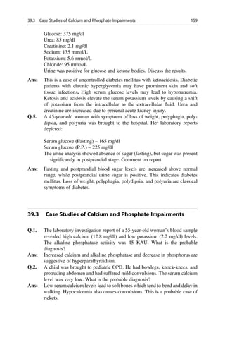 Glucose: 375 mg/dl
Urea: 85 mg/dl
Creatinine: 2.1 mg/dl
Sodium: 135 mmol/L
Potassium: 5.6 mmol/L
Chloride: 95 mmol/L
Urine was positive for glucose and ketone bodies. Discuss the results.
Ans: This is a case of uncontrolled diabetes mellitus with ketoacidosis. Diabetic
patients with chronic hyperglycemia may have prominent skin and soft
tissue infections. High serum glucose levels may lead to hyponatremia.
Ketosis and acidosis elevate the serum potassium levels by causing a shift
of potassium from the intracellular to the extracellular ﬂuid. Urea and
creatinine are increased due to prerenal acute kidney injury.
Q.5. A 45-year-old woman with symptoms of loss of weight, polyphagia, poly-
dipsia, and polyuria was brought to the hospital. Her laboratory reports
depicted:
Serum glucose (Fasting) – 165 mg/dl
Serum glucose (P.P.) – 225 mg/dl
The urine analysis showed absence of sugar (fasting), but sugar was present
signiﬁcantly in postprandial stage. Comment on report.
Ans: Fasting and postprandial blood sugar levels are increased above normal
range, while postprandial urine sugar is positive. This indicates diabetes
mellitus. Loss of weight, polyphagia, polydipsia, and polyuria are classical
symptoms of diabetes.
39.3 Case Studies of Calcium and Phosphate Impairments
Q.1. The laboratory investigation report of a 55-year-old woman’s blood sample
revealed high calcium (12.8 mg/dl) and low potassium (2.2 mg/dl) levels.
The alkaline phosphatase activity was 45 KAU. What is the probable
diagnosis?
Ans: Increased calcium and alkaline phosphatase and decrease in phosphorus are
suggestive of hyperparathyroidism.
Q.2. A child was brought to pediatric OPD. He had bowlegs, knock-knees, and
protruding abdomen and had suffered mild convulsions. The serum calcium
level was very low. What is the probable diagnosis?
Ans: Low serum calcium levels lead to soft bones which tend to bend and delay in
walking. Hypocalcemia also causes convulsions. This is a probable case of
rickets.
39.3 Case Studies of Calcium and Phosphate Impairments 159
 